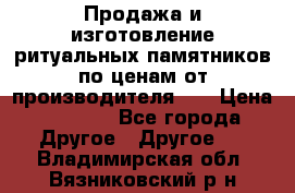 Продажа и изготовление ритуальных памятников по ценам от производителя!!! › Цена ­ 5 000 - Все города Другое » Другое   . Владимирская обл.,Вязниковский р-н